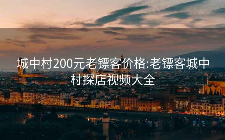 城中村200元老镖客价格:老镖客城中村探店视频大全