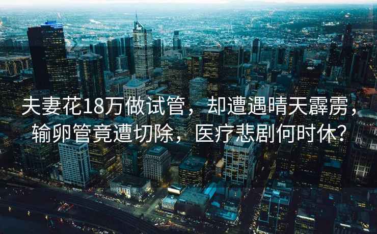 夫妻花18万做试管，却遭遇晴天霹雳，输卵管竟遭切除，医疗悲剧何时休？