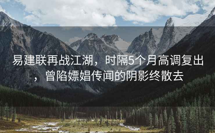 易建联再战江湖，时隔5个月高调复出，曾陷嫖娼传闻的阴影终散去