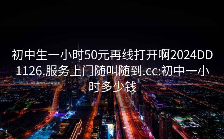 初中生一小时50元再线打开啊2024DD1126.服务上门随叫随到.cc:初中一小时多少钱