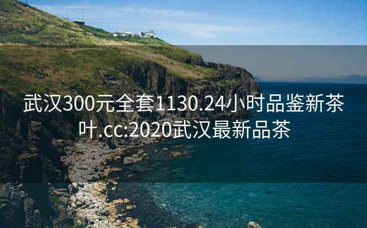 武汉300元全套1130.24小时品鉴新茶叶.cc:2020武汉最新品茶