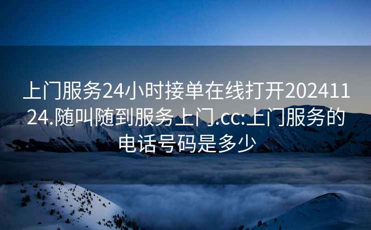 上门服务24小时接单在线打开20241124.随叫随到服务上门.cc:上门服务的电话号码是多少