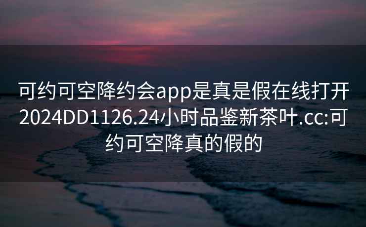 可约可空降约会app是真是假在线打开2024DD1126.24小时品鉴新茶叶.cc:可约可空降真的假的