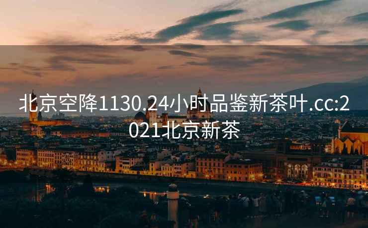 北京空降1130.24小时品鉴新茶叶.cc:2021北京新茶