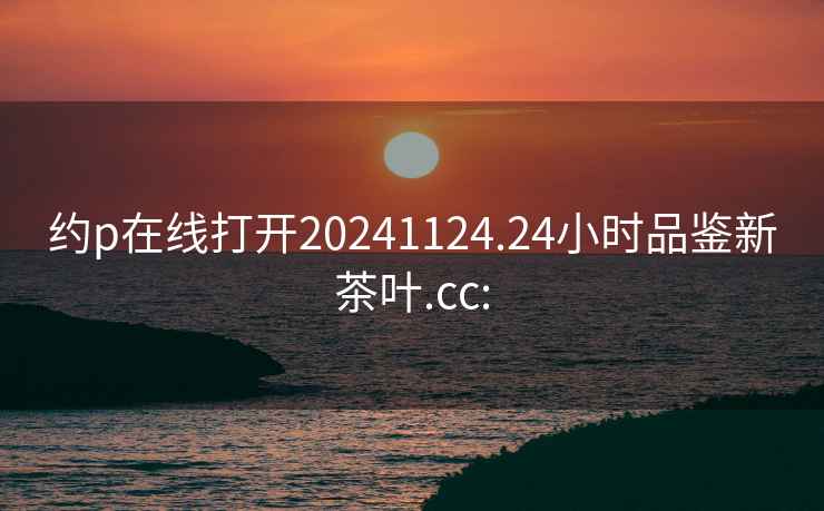 约p在线打开20241124.24小时品鉴新茶叶.cc: