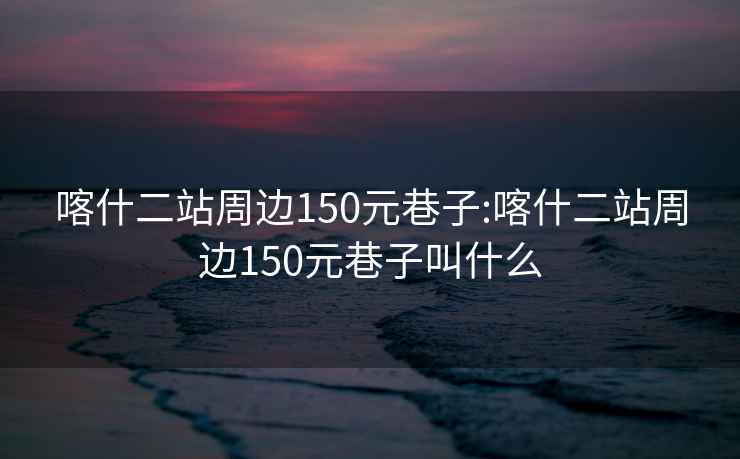 喀什二站周边150元巷子:喀什二站周边150元巷子叫什么