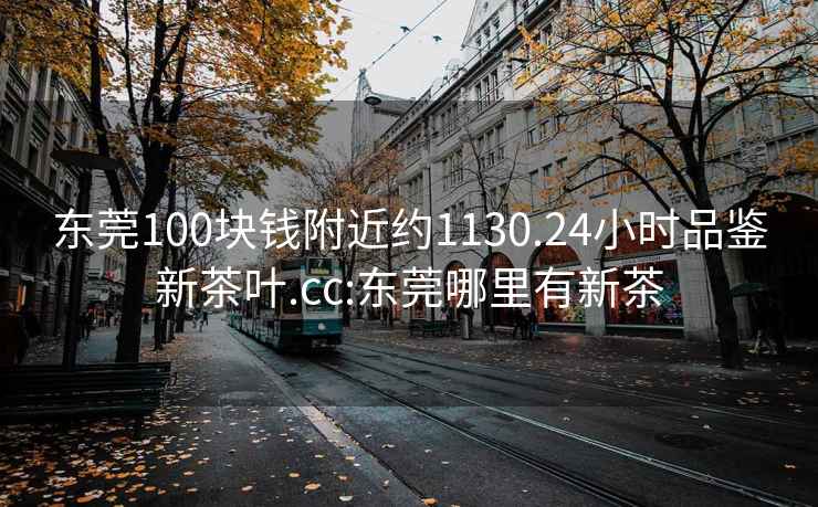 东莞100块钱附近约1130.24小时品鉴新茶叶.cc:东莞哪里有新茶