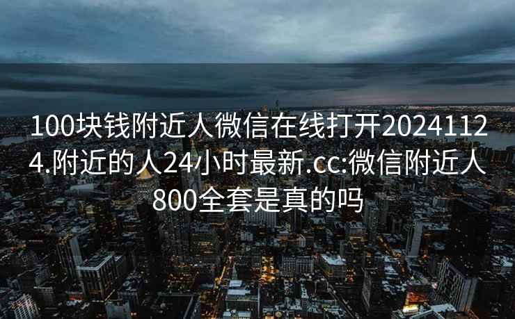 100块钱附近人微信在线打开20241124.附近的人24小时最新.cc:微信附近人800全套是真的吗