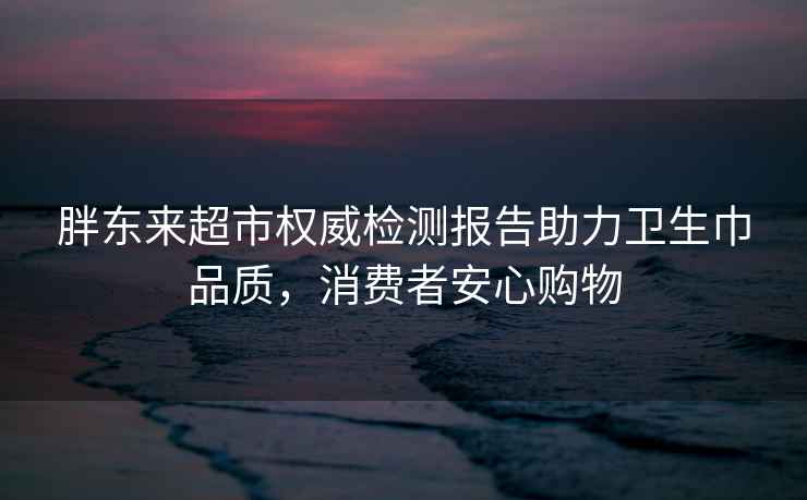 胖东来超市权威检测报告助力卫生巾品质，消费者安心购物