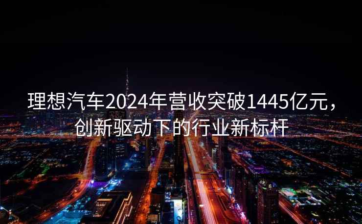 理想汽车2024年营收突破1445亿元，创新驱动下的行业新标杆