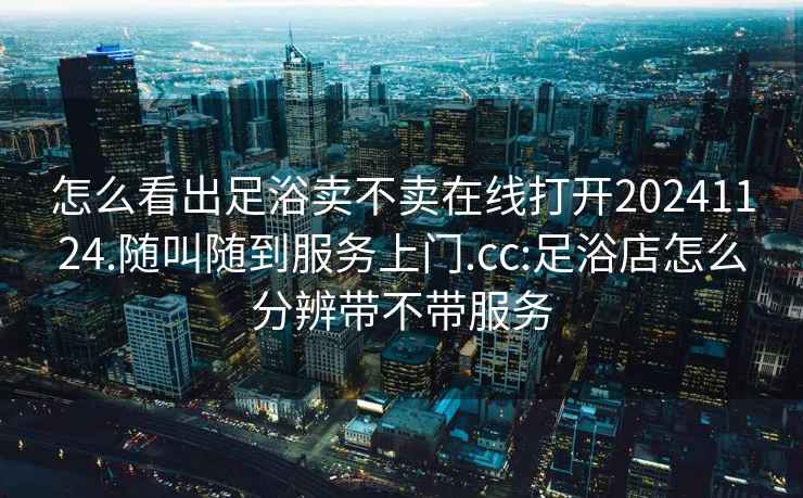 怎么看出足浴卖不卖在线打开20241124.随叫随到服务上门.cc:足浴店怎么分辨带不带服务