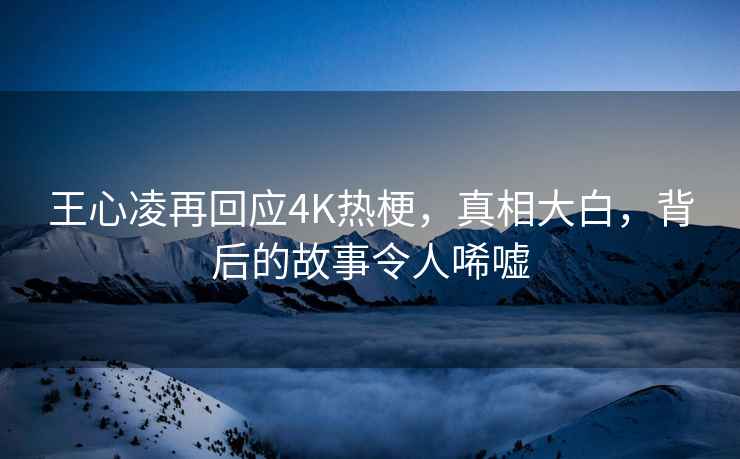 王心凌再回应4K热梗，真相大白，背后的故事令人唏嘘