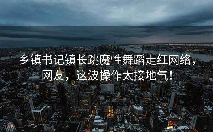 乡镇书记镇长跳魔性舞蹈走红网络，网友，这波操作太接地气！