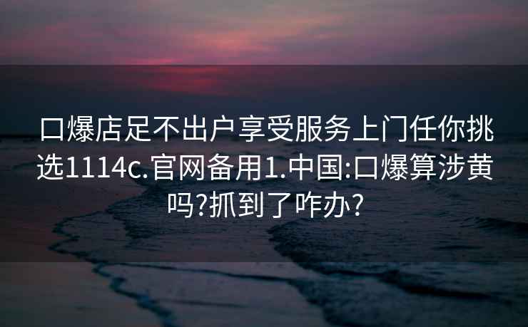 口爆店足不出户享受服务上门任你挑选1114c.官网备用1.中国:口爆算涉黄吗?抓到了咋办?