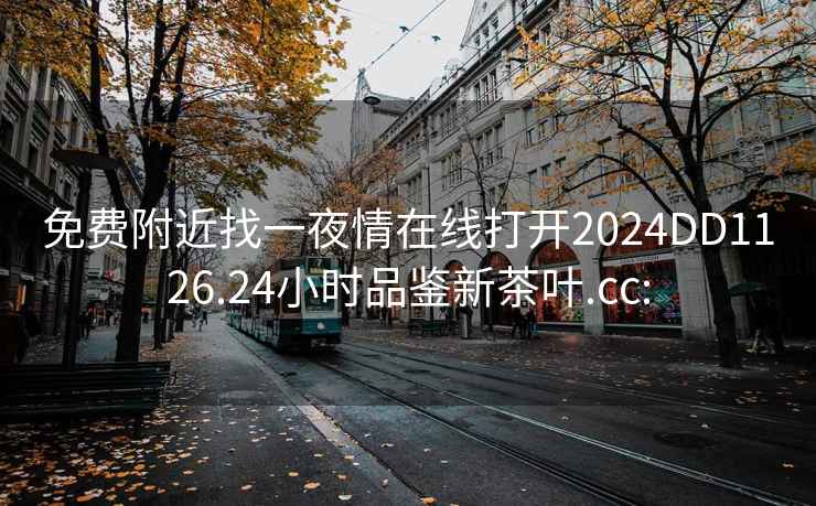 免费附近找一夜情在线打开2024DD1126.24小时品鉴新茶叶.cc: