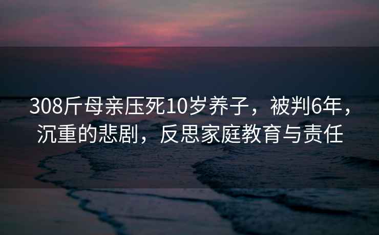 308斤母亲压死10岁养子，被判6年，沉重的悲剧，反思家庭教育与责任