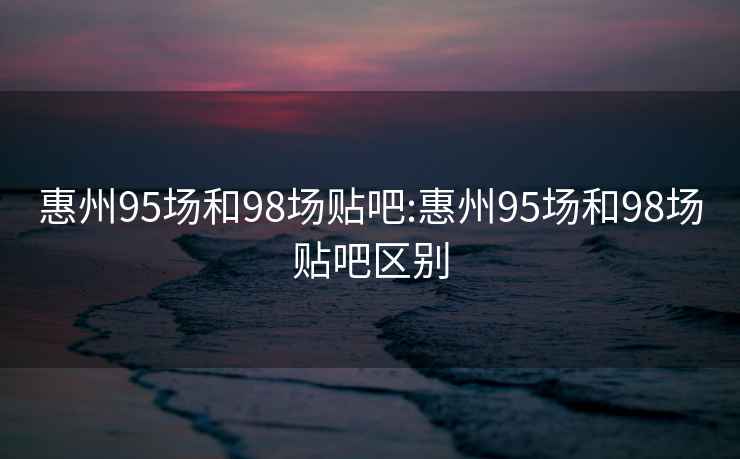 惠州95场和98场贴吧:惠州95场和98场贴吧区别