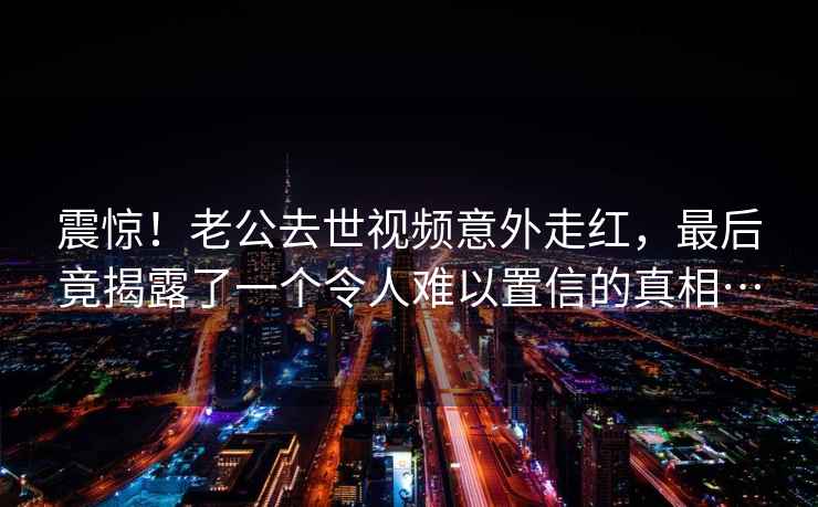 震惊！老公去世视频意外走红，最后竟揭露了一个令人难以置信的真相…