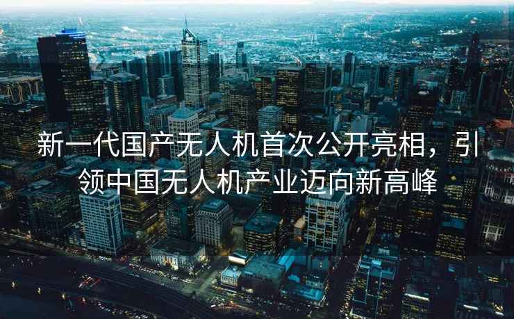 新一代国产无人机首次公开亮相，引领中国无人机产业迈向新高峰