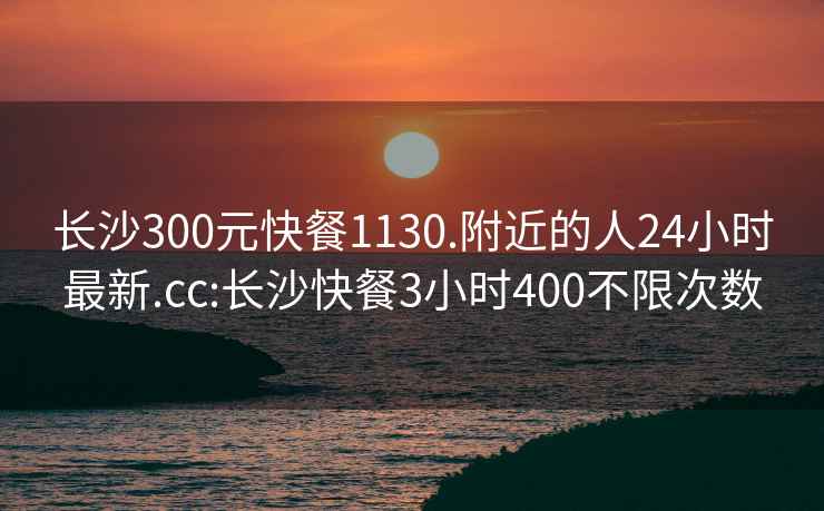 长沙300元快餐1130.附近的人24小时最新.cc:长沙快餐3小时400不限次数