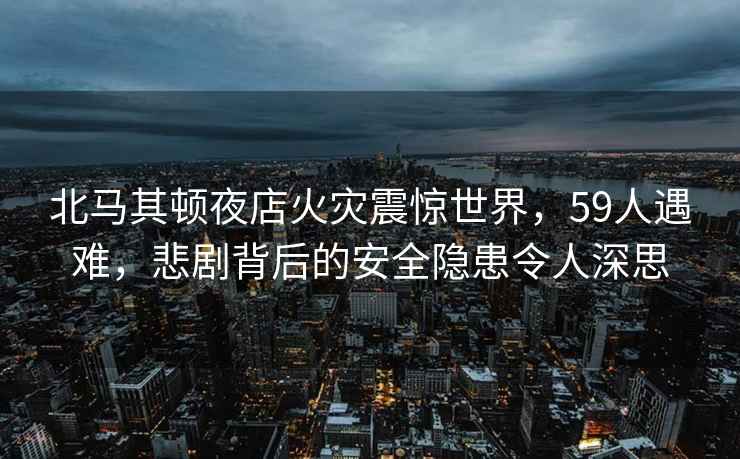 北马其顿夜店火灾震惊世界，59人遇难，悲剧背后的安全隐患令人深思