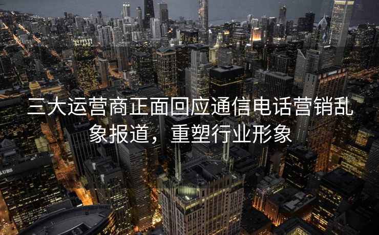 三大运营商正面回应通信电话营销乱象报道，重塑行业形象