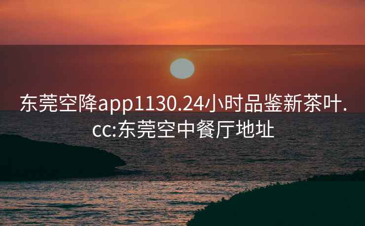 东莞空降app1130.24小时品鉴新茶叶.cc:东莞空中餐厅地址