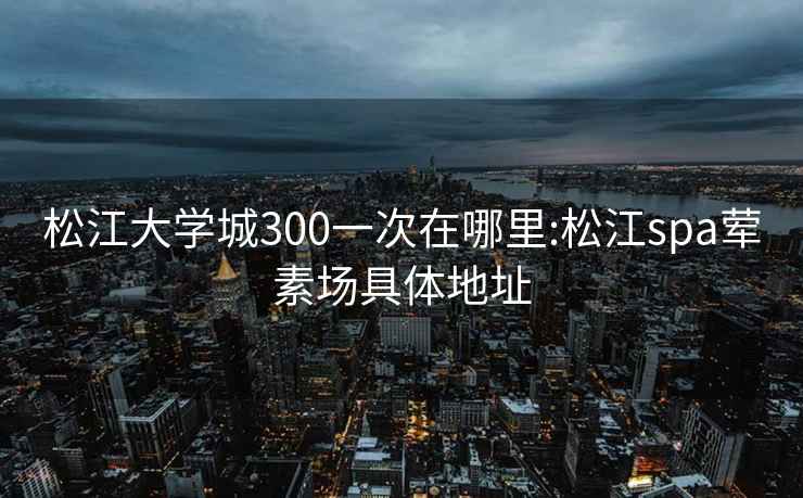 松江大学城300一次在哪里:松江spa荤素场具体地址