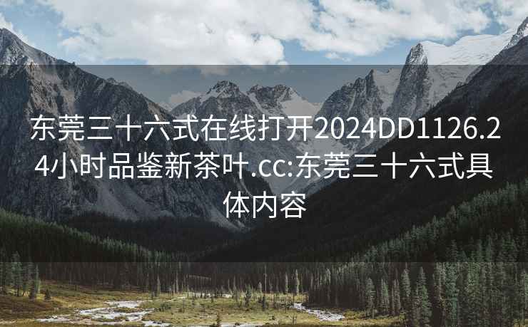 东莞三十六式在线打开2024DD1126.24小时品鉴新茶叶.cc:东莞三十六式具体内容