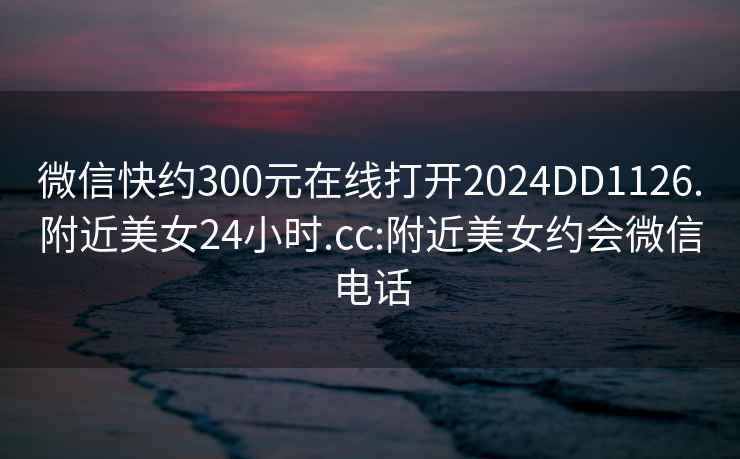 微信快约300元在线打开2024DD1126.附近美女24小时.cc:附近美女约会微信电话