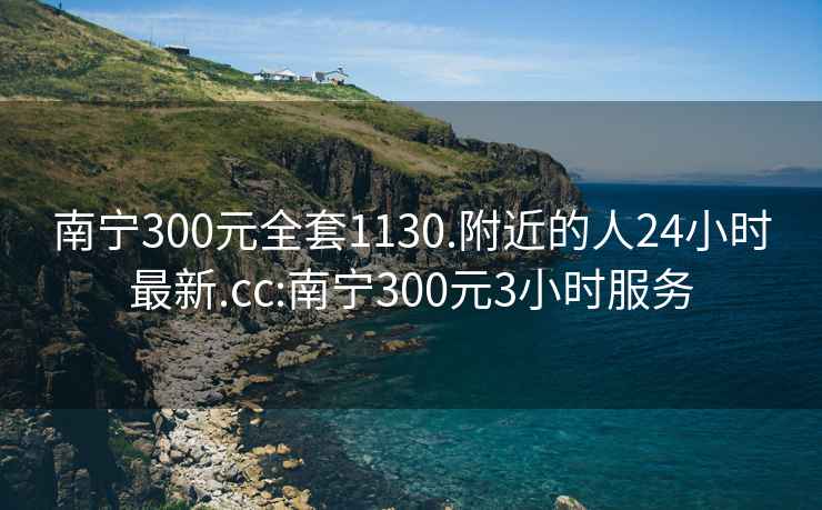 南宁300元全套1130.附近的人24小时最新.cc:南宁300元3小时服务