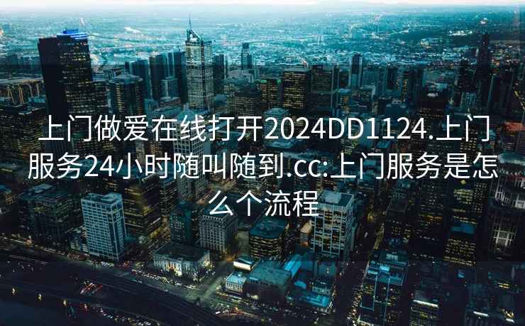 上门做爱在线打开2024DD1124.上门服务24小时随叫随到.cc:上门服务是怎么个流程