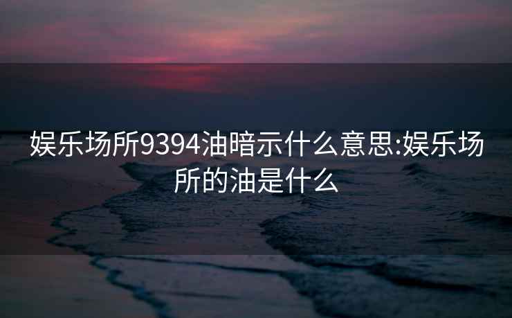 娱乐场所9394油暗示什么意思:娱乐场所的油是什么