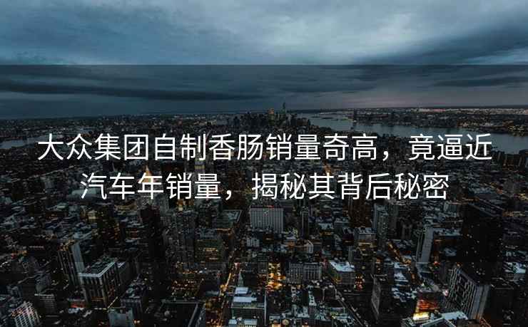 大众集团自制香肠销量奇高，竟逼近汽车年销量，揭秘其背后秘密