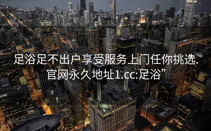 足浴足不出户享受服务上门任你挑选.官网永久地址1.cc:足浴”