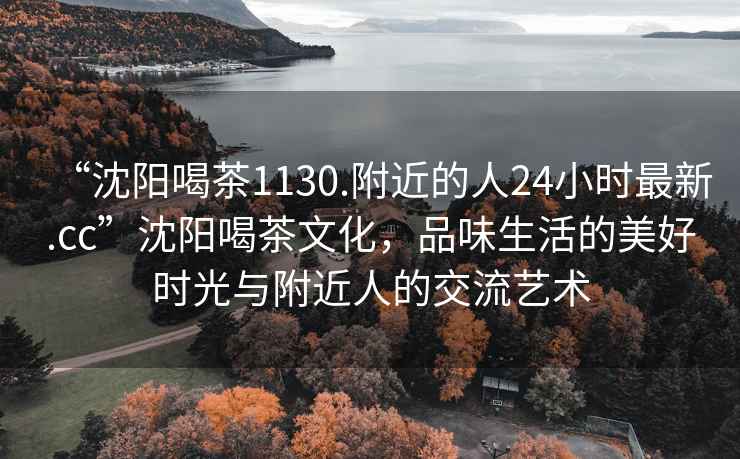 “沈阳喝茶1130.附近的人24小时最新.cc”沈阳喝茶文化，品味生活的美好时光与附近人的交流艺术