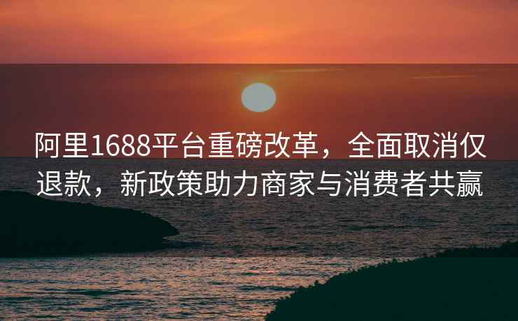 阿里1688平台重磅改革，全面取消仅退款，新政策助力商家与消费者共赢