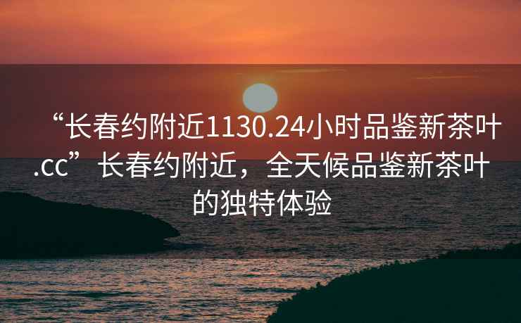 “长春约附近1130.24小时品鉴新茶叶.cc”长春约附近，全天候品鉴新茶叶的独特体验