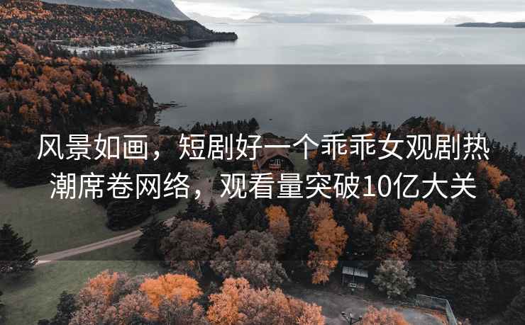 风景如画，短剧好一个乖乖女观剧热潮席卷网络，观看量突破10亿大关