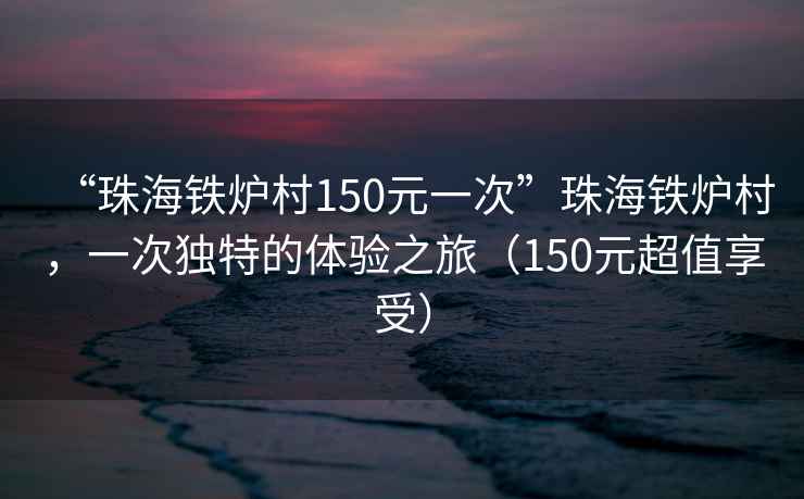 “珠海铁炉村150元一次”珠海铁炉村，一次独特的体验之旅（150元超值享受）