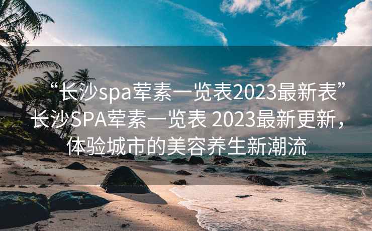 “长沙spa荤素一览表2023最新表”长沙SPA荤素一览表 2023最新更新，体验城市的美容养生新潮流