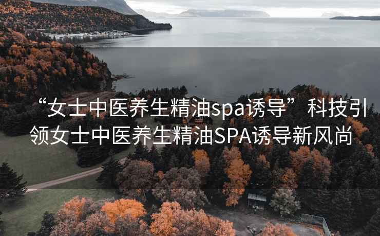 “女士中医养生精油spa诱导”科技引领女士中医养生精油SPA诱导新风尚