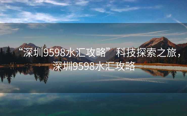 “深圳9598水汇攻略”科技探索之旅，深圳9598水汇攻略