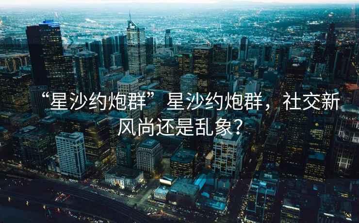 “星沙约炮群”星沙约炮群，社交新风尚还是乱象？