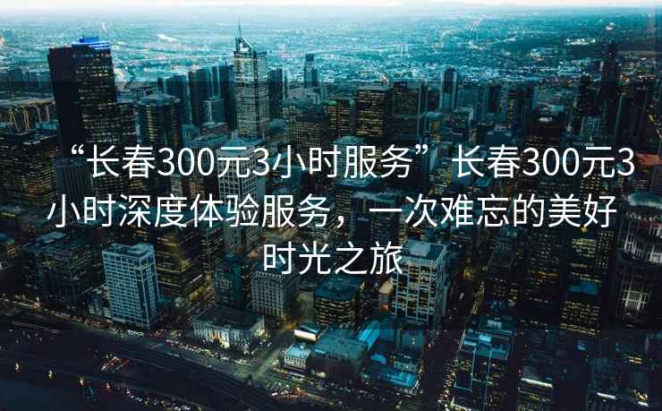 “长春300元3小时服务”长春300元3小时深度体验服务，一次难忘的美好时光之旅