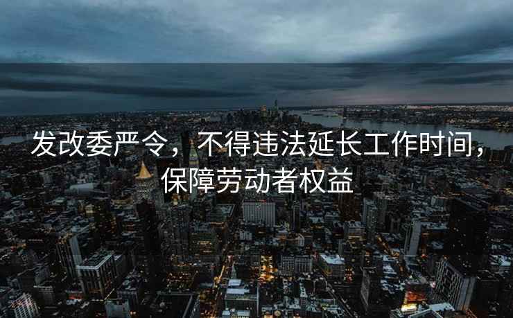 发改委严令，不得违法延长工作时间，保障劳动者权益