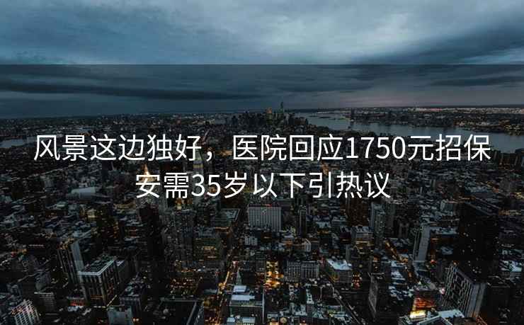 风景这边独好，医院回应1750元招保安需35岁以下引热议