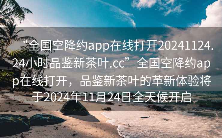 “全国空降约app在线打开20241124.24小时品鉴新茶叶.cc”全国空降约app在线打开，品鉴新茶叶的革新体验将于2024年11月24日全天候开启