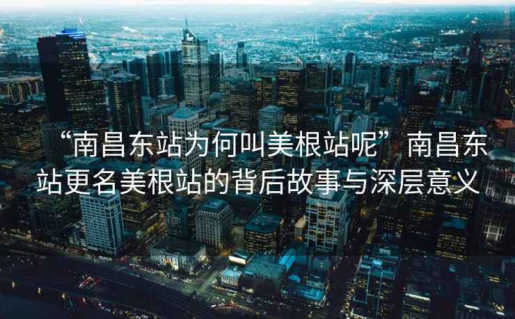 “南昌东站为何叫美根站呢”南昌东站更名美根站的背后故事与深层意义