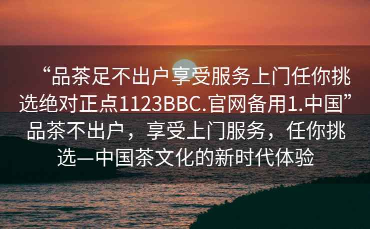 “品茶足不出户享受服务上门任你挑选绝对正点1123BBC.官网备用1.中国”品茶不出户，享受上门服务，任你挑选—中国茶文化的新时代体验